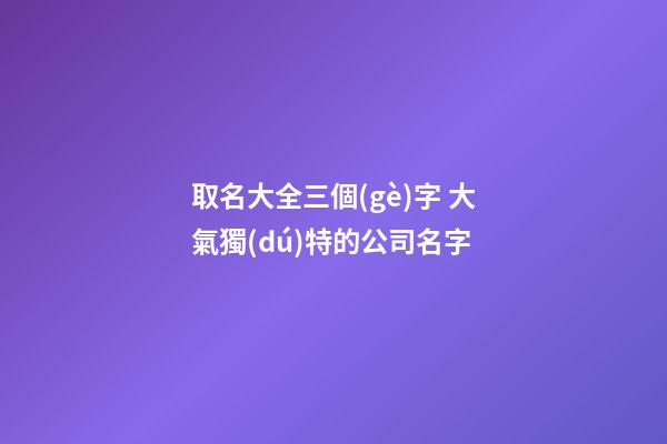 取名大全三個(gè)字 大氣獨(dú)特的公司名字-第1張-公司起名-玄機(jī)派